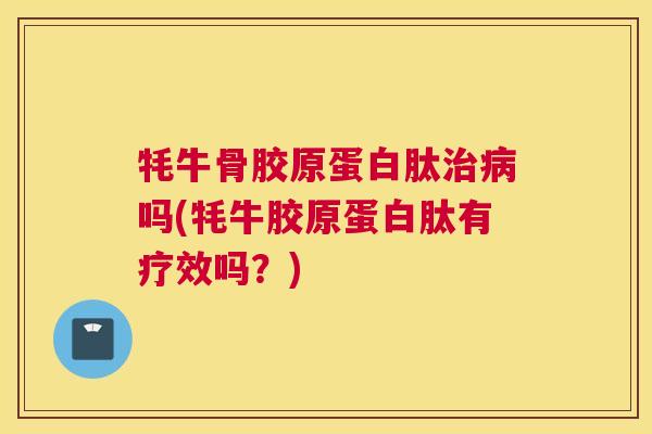 牦牛骨胶原蛋白肽治病吗(牦牛胶原蛋白肽有疗效吗?)