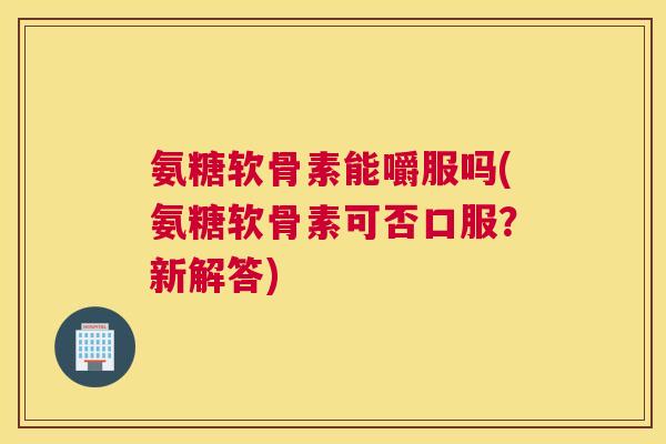 氨糖软骨素能嚼服吗(氨糖软骨素可否口服？新解答)