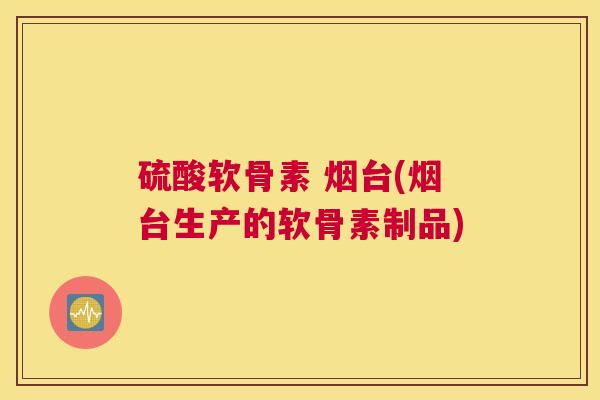 硫酸软骨素 烟台(烟台生产的软骨素制品)