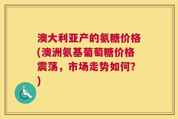 澳大利亚产的氨糖价格(澳洲氨基葡萄糖价格震荡,市场走势如何?)