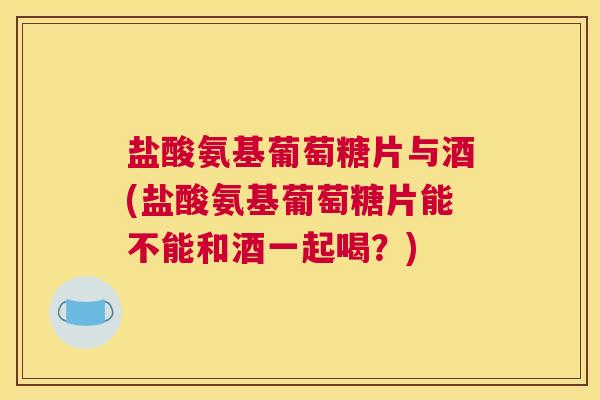 盐酸氨基葡萄糖片与酒(盐酸氨基葡萄糖片能不能和酒一起喝？)