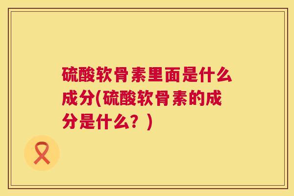 硫酸软骨素里面是什么成分(硫酸软骨素的成分是什么?) 硫酸软骨素里面是什么成分(硫酸软骨素的成分是什么?)