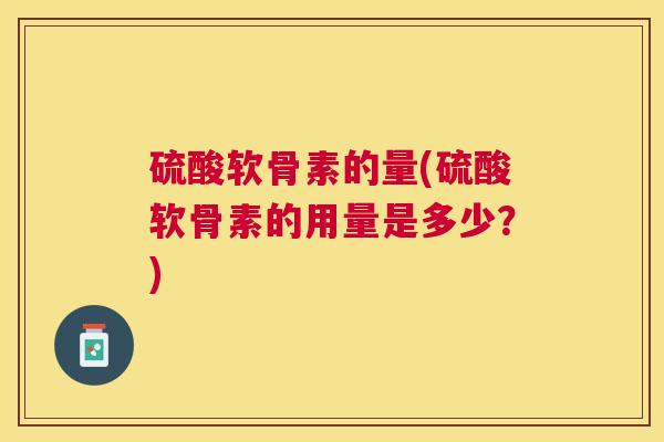 硫酸软骨素的量(硫酸软骨素的用量是多少?)