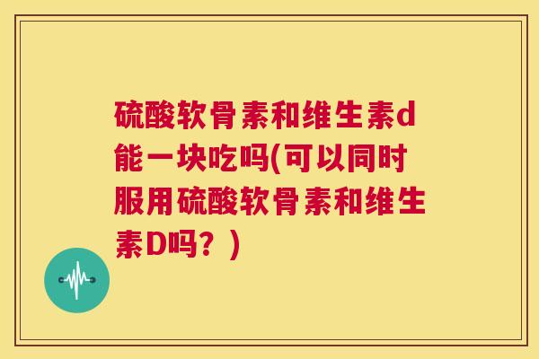 硫酸软骨素和维生素d能一块吃吗(可以同时服用硫酸软骨素和维生素D吗？)