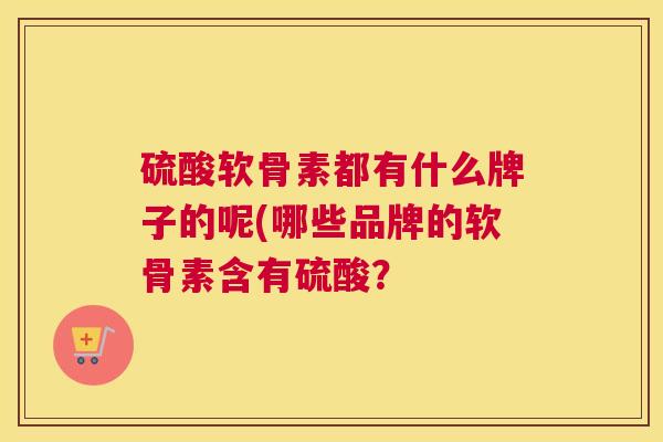 硫酸软骨素都有什么牌子的呢(哪些品牌的软骨素含有硫酸？