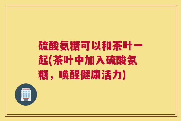 硫酸氨糖可以和茶叶一起(茶叶中加入硫酸氨糖，唤醒健康活力)