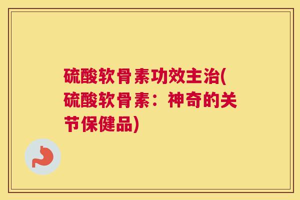 硫酸软骨素功效主(硫酸软骨素:神奇的关节保健品) 硫酸软骨素功效主(硫酸软骨素:神奇的关节保健品)