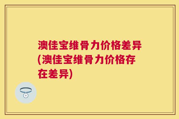 澳佳宝维骨力价格差异(澳佳宝维骨力价格存在差异)