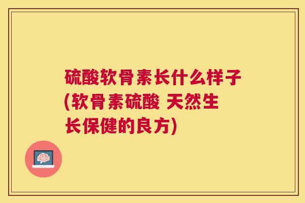 硫酸软骨素长什么样子(软骨素硫酸 天然生长保健的良方) 硫酸软骨素长什么样子(软骨素硫酸 天然生长保健的良方)