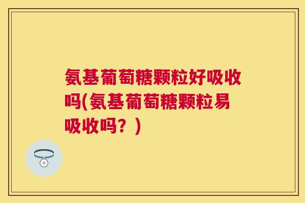 氨基葡萄糖颗粒好吸收吗(氨基葡萄糖颗粒易吸收吗？)