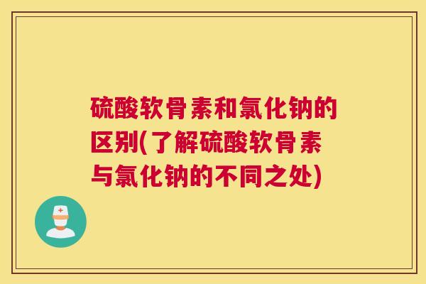 硫酸软骨素和氯化钠的区别(了解硫酸软骨素与氯化钠的不同之处)