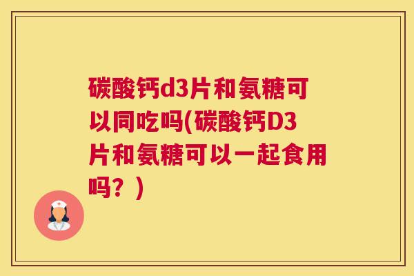 碳酸钙d3片和氨糖可以同吃吗(碳酸钙D3片和氨糖可以一起食用吗?)
