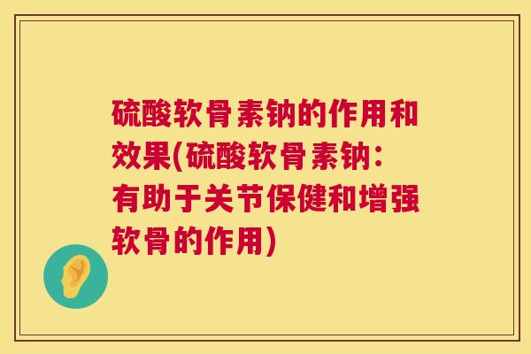 硫酸软骨素钠的作用和效果(硫酸软骨素钠:有助于关节保健和增强软骨的作用)