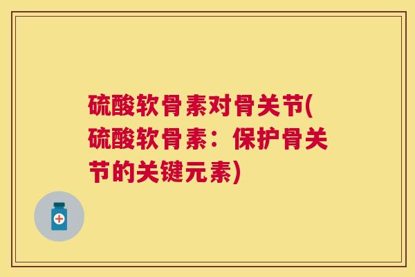 硫酸软骨素对骨关节(硫酸软骨素:保护骨关节的关键元素)