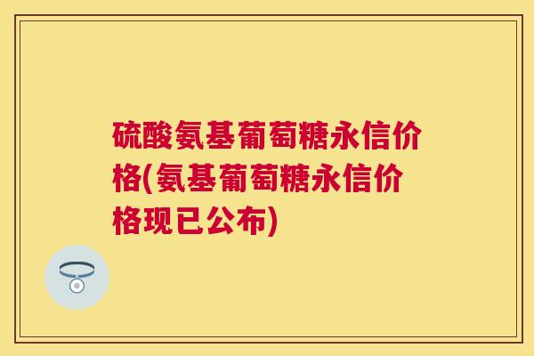 硫酸氨基葡萄糖永信价格(氨基葡萄糖永信价格现已公布)