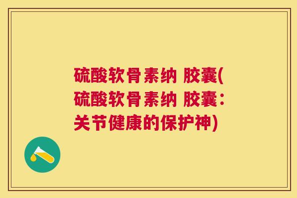 硫酸软骨素纳 胶囊(硫酸软骨素纳 胶囊：关节健康的保护神)