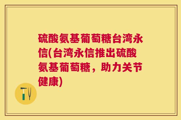 硫酸氨基葡萄糖台湾永信(台湾永信推出硫酸氨基葡萄糖,助力关节健康) 硫酸氨基葡萄糖台湾永信(台湾永信推出硫酸氨基葡萄糖,助力关节健康)