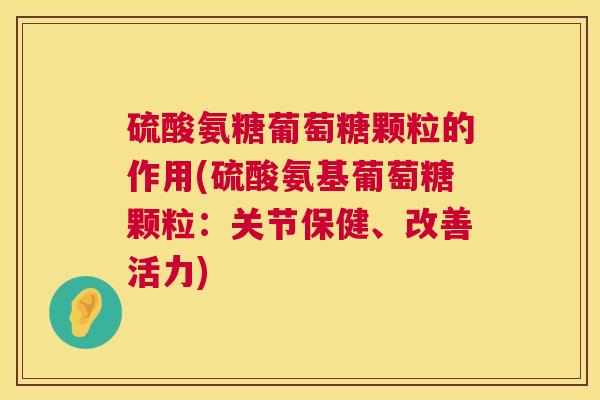 硫酸氨糖葡萄糖颗粒的作用(硫酸氨基葡萄糖颗粒：关节保健、改善活力)