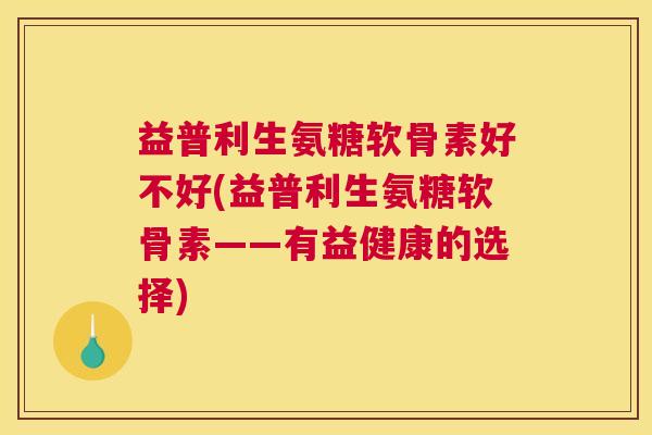 益普利生氨糖软骨素好不好(益普利生氨糖软骨素——有益健康的选择)