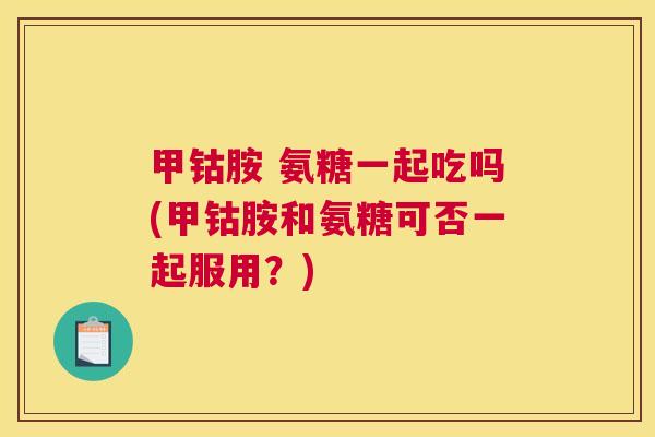 甲钴胺 氨糖一起吃吗(甲钴胺和氨糖可否一起服用?)