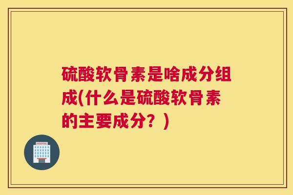 硫酸软骨素是啥成分组成(什么是硫酸软骨素的主要成分?)