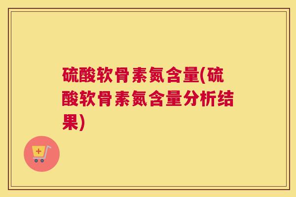 硫酸软骨素氮含量(硫酸软骨素氮含量分析结果)