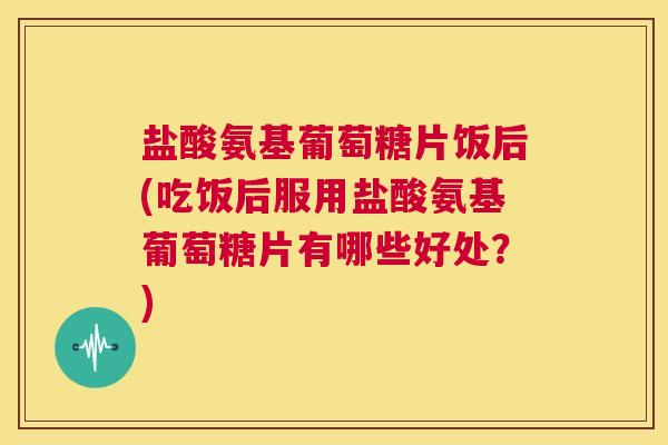 盐酸氨基葡萄糖片饭后(吃饭后服用盐酸氨基葡萄糖片有哪些好处?)
