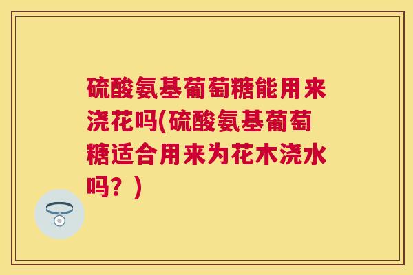 硫酸氨基葡萄糖能用来浇花吗(硫酸氨基葡萄糖适合用来为花木浇水吗?)