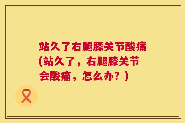 站久了右腿膝关节酸痛(站久了,右腿膝关节会酸痛,怎么办?)
