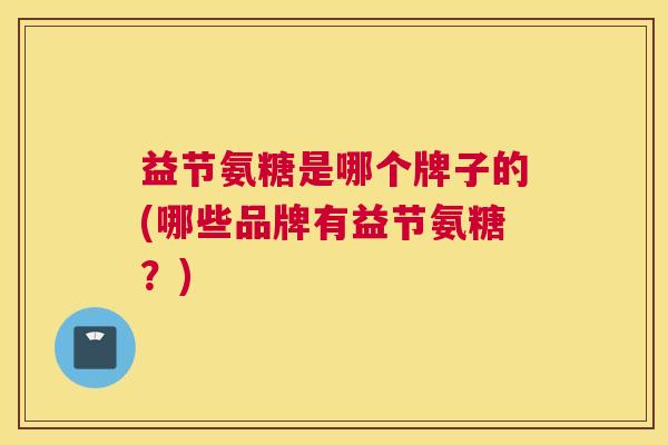 益节氨糖是哪个牌子的(哪些品牌有益节氨糖?)
