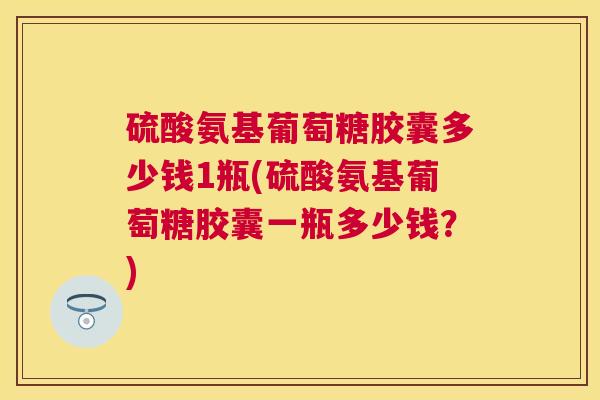 硫酸氨基葡萄糖胶囊多少钱1瓶(硫酸氨基葡萄糖胶囊一瓶多少钱？)