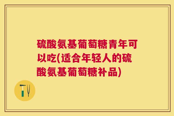 硫酸氨基葡萄糖青年可以吃(适合年轻人的硫酸氨基葡萄糖补品)