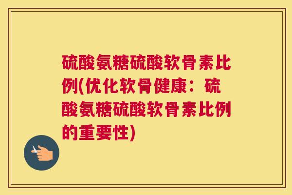 硫酸氨糖硫酸软骨素比例(优化软骨健康：硫酸氨糖硫酸软骨素比例的重要性)