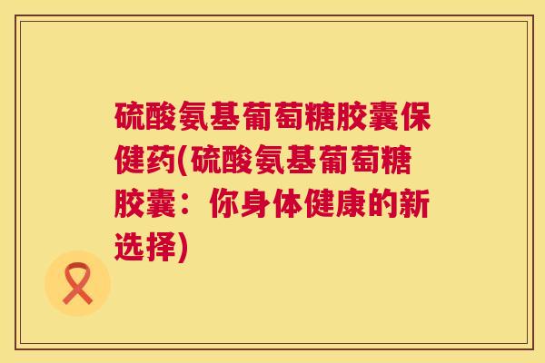 硫酸氨基葡萄糖胶囊保健药(硫酸氨基葡萄糖胶囊：你身体健康的新选择)
