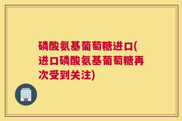 磷酸氨基葡萄糖进口(进口磷酸氨基葡萄糖再次受到关注)