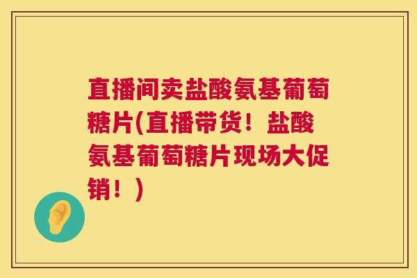 直播间卖盐酸氨基葡萄糖片(直播带货!盐酸氨基葡萄糖片现场大促销!)