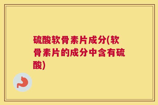 硫酸软骨素片成分(软骨素片的成分中含有硫酸)