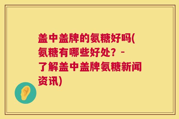 盖中盖牌的氨糖好吗(氨糖有哪些好处?- 了解盖中盖牌氨糖新闻资讯)
