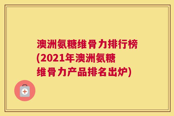 澳洲氨糖维骨力排行榜(2021年澳洲氨糖维骨力产品排名出炉)
