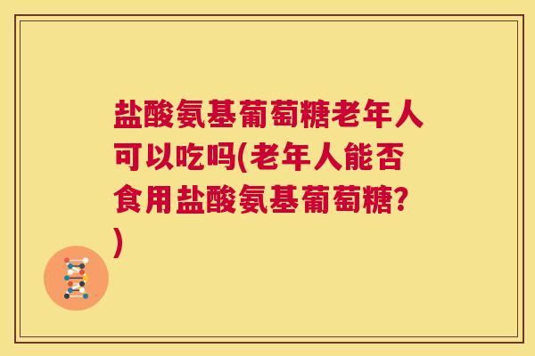 盐酸氨基葡萄糖老年人可以吃吗(老年人能否食用盐酸氨基葡萄糖?)
