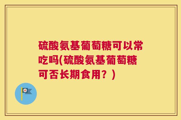 硫酸氨基葡萄糖可以常吃吗(硫酸氨基葡萄糖可否长期食用?) 硫酸氨基葡萄糖可以常吃吗(硫酸氨基葡萄糖可否长期食用?)