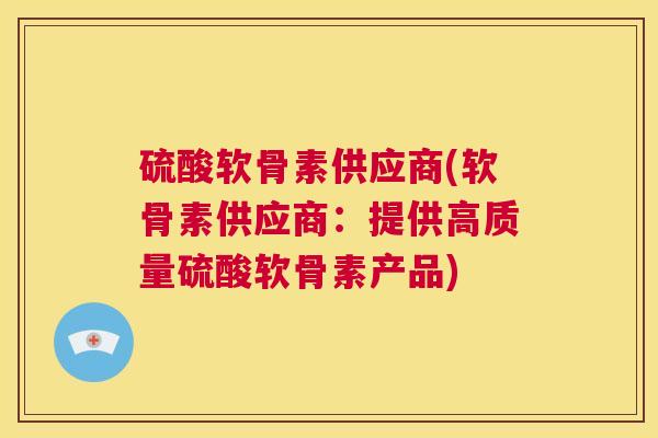 硫酸软骨素供应商(软骨素供应商:提供高质量硫酸软骨素产品) 硫酸软骨素供应商(软骨素供应商:提供高质量硫酸软骨素产品)