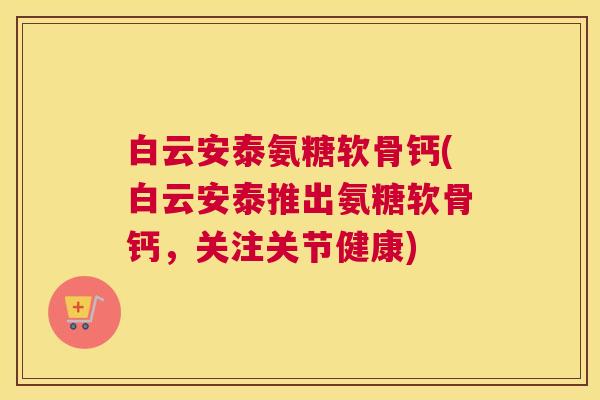 白云安泰氨糖软骨钙(白云安泰推出氨糖软骨钙,关注关节健康) 白云安泰氨糖软骨钙(白云安泰推出氨糖软骨钙,关注关节健康)
