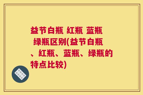 益节白瓶 红瓶 蓝瓶 绿瓶区别(益节白瓶、红瓶、蓝瓶、绿瓶的特点比较)