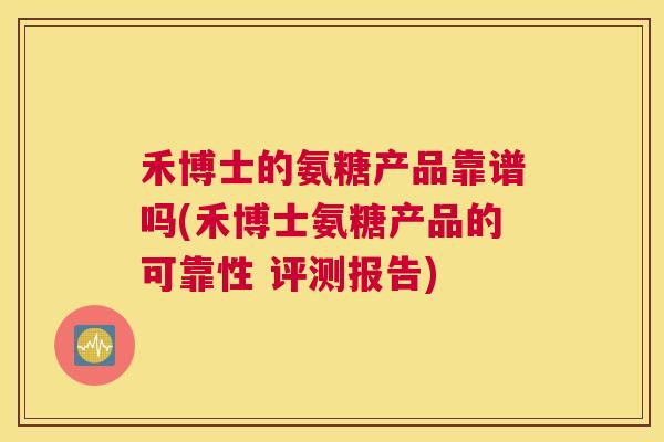 禾博士的氨糖产品靠谱吗(禾博士氨糖产品的可靠性 评测报告)