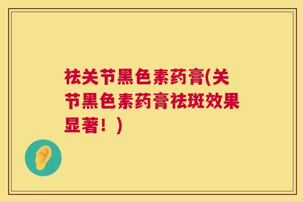 祛关节黑色素药膏(关节黑色素药膏祛斑效果显著!)
