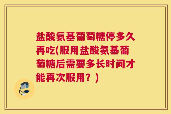 盐酸氨基葡萄糖停多久再吃(服用盐酸氨基葡萄糖后需要多长时间才能再次服用?) 盐酸氨基葡萄糖停多久再吃(服用盐酸氨基葡萄糖后需要多长时间才能再次服用?)