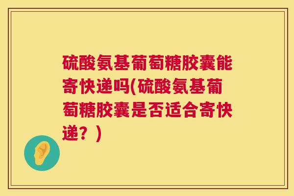 硫酸氨基葡萄糖胶囊能寄快递吗(硫酸氨基葡萄糖胶囊是否适合寄快递?)