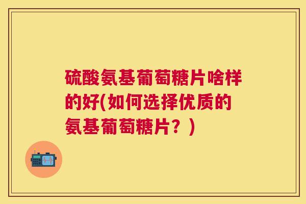 硫酸氨基葡萄糖片啥样的好(如何选择优质的氨基葡萄糖片?) 硫酸氨基葡萄糖片啥样的好(如何选择优质的氨基葡萄糖片?)