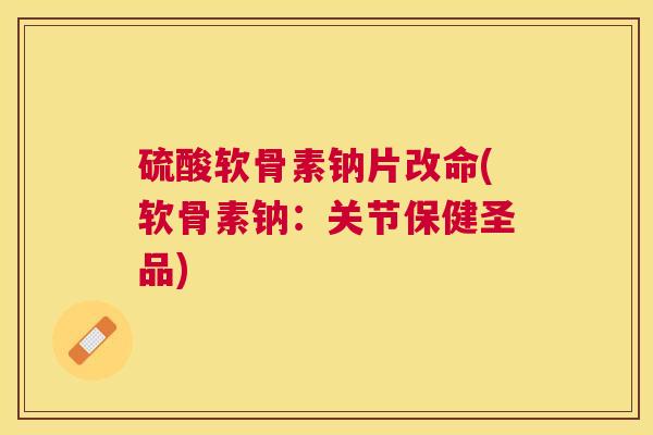 硫酸软骨素钠片改命(软骨素钠：关节保健圣品)